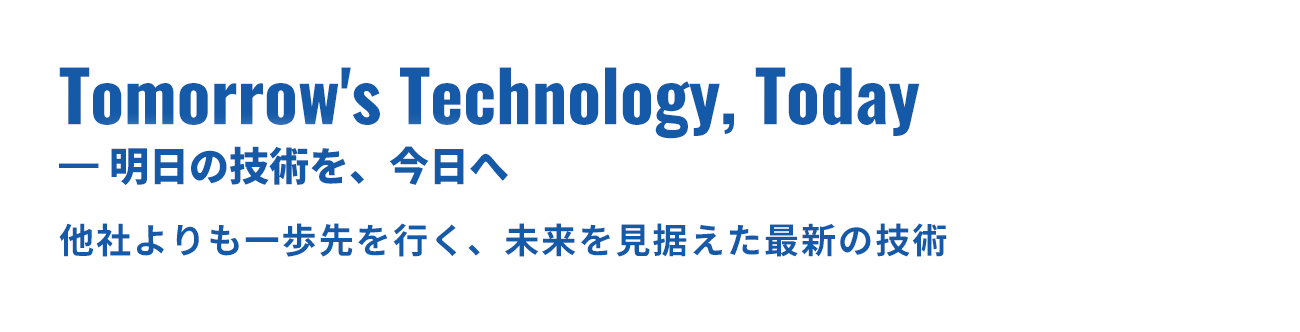 Tomorrow's Technology, Today — 明日の技術を、今日へ 他社よりも一歩先を行く、未来を見据えた最新の技術